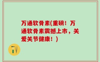 万通软骨素(重磅！万通软骨素震撼上市，关爱关节健康！)