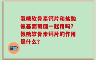 氨糖软骨素钙片和盐酸氨基葡萄糖一起用吗？氨糖软骨素钙片的作用是什么？