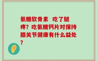 氨糖软骨素  吃了腿疼？吃氨糖钙片对保持膝关节健康有什么益处？