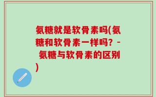 氨糖就是软骨素吗(氨糖和软骨素一样吗？- 氨糖与软骨素的区别)