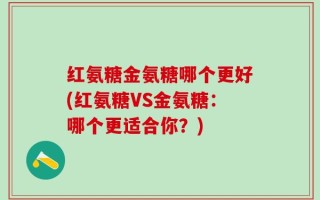红氨糖金氨糖哪个更好(红氨糖VS金氨糖：哪个更适合你？)