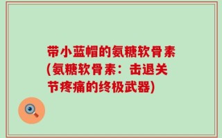 带小蓝帽的氨糖软骨素(氨糖软骨素：击退关节疼痛的终极武器)