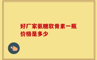 好厂家氨糖软骨素一瓶价格是多少