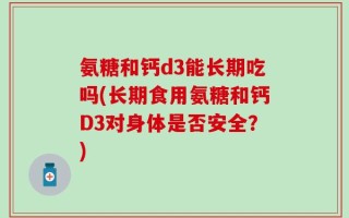 氨糖和钙d3能长期吃吗(长期食用氨糖和钙D3对身体是否安全？)