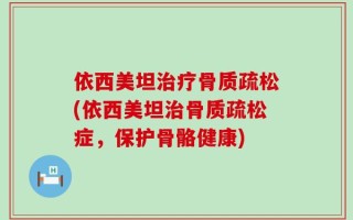 依西美坦治疗骨质疏松(依西美坦治骨质疏松症，保护骨骼健康)