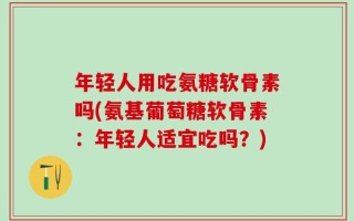 年轻人用吃氨糖软骨素吗(氨基葡萄糖软骨素：年轻人适宜吃吗？)