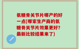 氨糖骨关节片哪产的好一点(哪家生产商的氨糖骨关节片效果更好？最新比较结果来了)