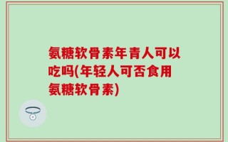 氨糖软骨素年青人可以吃吗(年轻人可否食用氨糖软骨素)