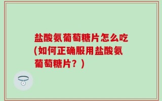 盐酸氨葡萄糖片怎么吃(如何正确服用盐酸氨葡萄糖片？)