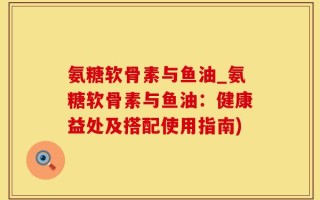 氨糖软骨素与鱼油_氨糖软骨素与鱼油：健康益处及搭配使用指南)