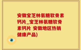 安徽宝芝林氨糖软骨素钙片_宝芝林氨糖软骨素钙片 安徽地区热销健康产品)