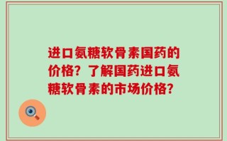 进口氨糖软骨素国药的价格？了解国药进口氨糖软骨素的市场价格？