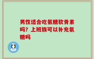 男性适合吃氨糖软骨素吗？上班族可以补充氨糖吗