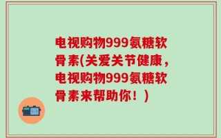 电视购物999氨糖软骨素(关爱关节健康，电视购物999氨糖软骨素来帮助你！)