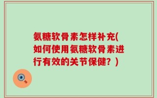 氨糖软骨素怎样补充(如何使用氨糖软骨素进行有效的关节保健？)