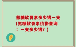 氨糖软骨素多少钱一支(氨糖软骨素价格查询：一支多少钱？)