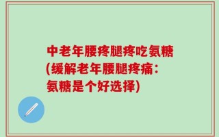 中老年腰疼腿疼吃氨糖(缓解老年腰腿疼痛：氨糖是个好选择)