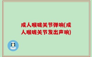 成人喉咙关节弹响(成人喉咙关节发出声响)
