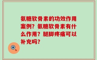 氨糖软骨素的功效作用案例？氨糖软骨素有什么作用？腿脚疼痛可以补充吗？