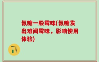 氨糖一股霉味(氨糖发出难闻霉味，影响使用体验)