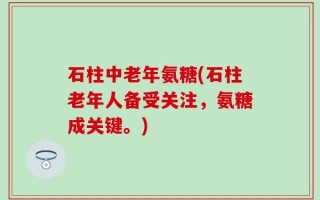 石柱中老年氨糖(石柱老年人备受关注，氨糖成关键。)