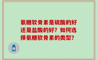 氨糖软骨素是硫酸的好还是盐酸的好？如何选择氨糖软骨素的类型？