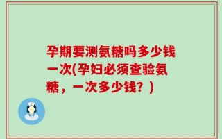 孕期要测氨糖吗多少钱一次(孕妇必须查验氨糖，一次多少钱？)
