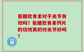 氨糖软骨素对于关节有效吗？氨糖软骨素钙片的功效真的对关节好吗？