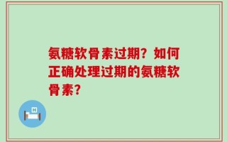 氨糖软骨素过期？如何正确处理过期的氨糖软骨素？