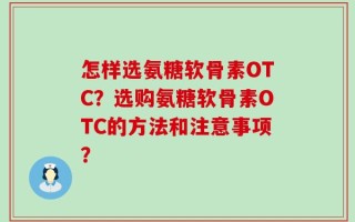 怎样选氨糖软骨素OTC？选购氨糖软骨素OTC的方法和注意事项？