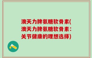 澳天力牌氨糖软骨素(澳天力牌氨糖软骨素：关节健康的理想选择)