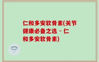 仁和多安软骨素(关节健康必备之选 - 仁和多安软骨素)