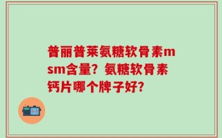 普丽普莱氨糖软骨素msm含量？氨糖软骨素钙片哪个牌子好？