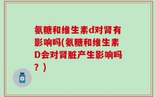 氨糖和维生素d对肾有影响吗(氨糖和维生素D会对肾脏产生影响吗？)
