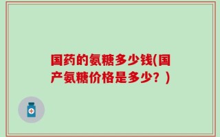 国药的氨糖多少钱(国产氨糖价格是多少？)