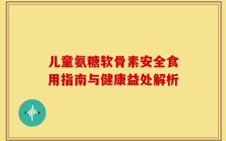 儿童氨糖软骨素安全食用指南与健康益处解析