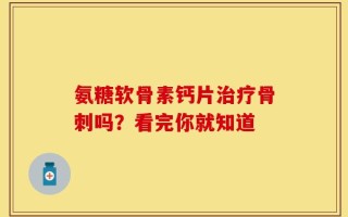 氨糖软骨素钙片治疗骨刺吗？看完你就知道