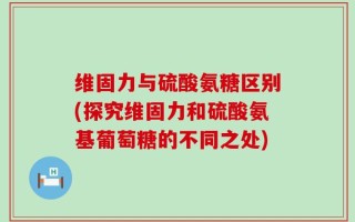 维固力与硫酸氨糖区别(探究维固力和硫酸氨基葡萄糖的不同之处)