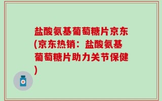 盐酸氨基葡萄糖片京东(京东热销：盐酸氨基葡萄糖片助力关节保健)