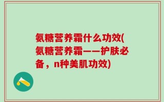氨糖营养霜什么功效(氨糖营养霜——护肤必备，n种美肌功效)