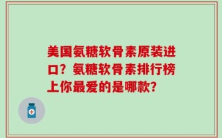 美国氨糖软骨素原装进口？氨糖软骨素排行榜上你最爱的是哪款？
