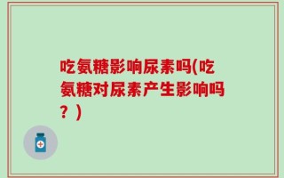 吃氨糖影响尿素吗(吃氨糖对尿素产生影响吗？)