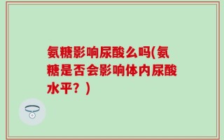 氨糖影响尿酸么吗(氨糖是否会影响体内尿酸水平？)