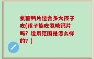 氨糖钙片适合多大孩子吃(孩子能吃氨糖钙片吗？适用范围是怎么样的？)