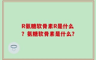 R氨糖软骨素R是什么？氨糖软骨素是什么？