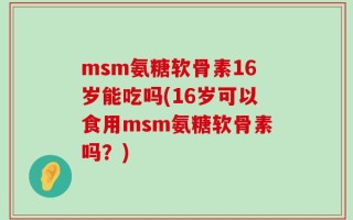 msm氨糖软骨素16岁能吃吗(16岁可以食用msm氨糖软骨素吗？)