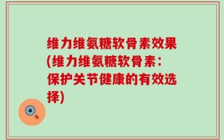 维力维氨糖软骨素效果(维力维氨糖软骨素：保护关节健康的有效选择)