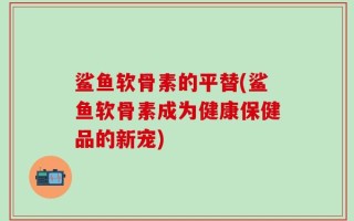 鲨鱼软骨素的平替(鲨鱼软骨素成为健康保健品的新宠)