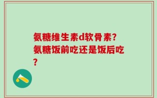 氨糖维生素d软骨素？氨糖饭前吃还是饭后吃？