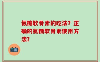 氨糖软骨素的吃法？正确的氨糖软骨素使用方法？